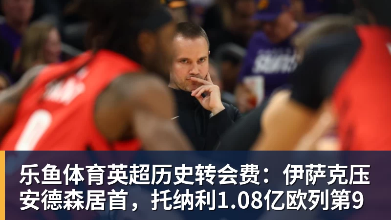 乐鱼体育英超历史转会费：伊萨克压安德森居首，托纳利1.08亿欧列第9