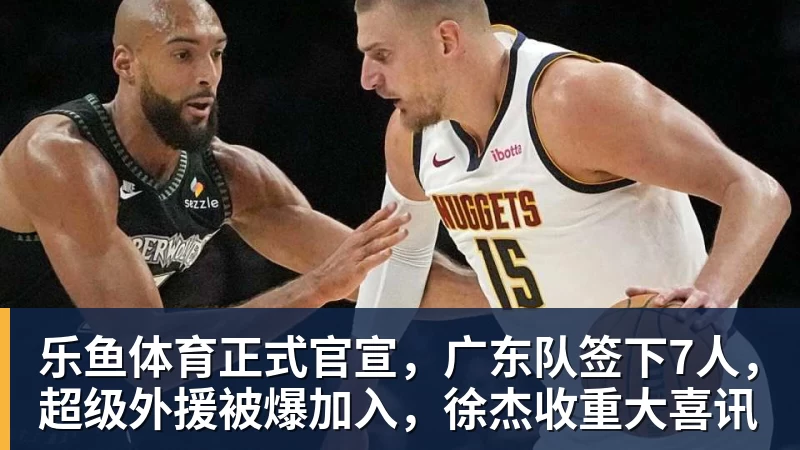 乐鱼体育正式官宣，广东队签下7人，超级外援被爆加入，徐杰收重大喜讯
