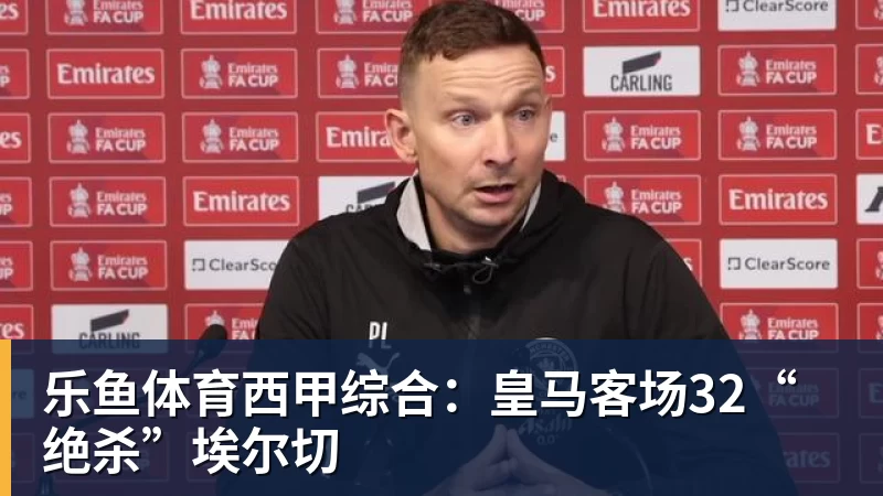 乐鱼体育西甲综合：皇马客场32“绝杀”埃尔切