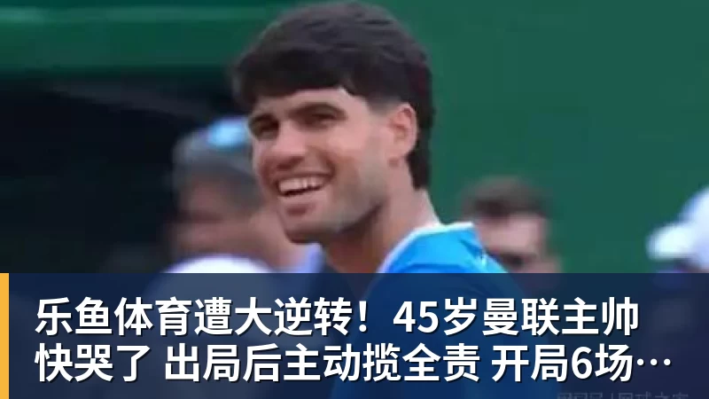 乐鱼体育遭大逆转！45岁曼联主帅快哭了 出局后主动揽全责 开局6场3负神奇不再