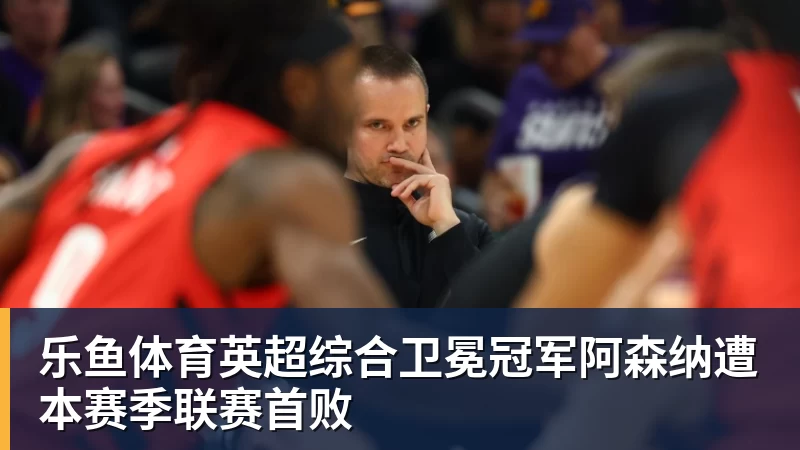 乐鱼体育英超综合卫冕冠军阿森纳遭本赛季联赛首败