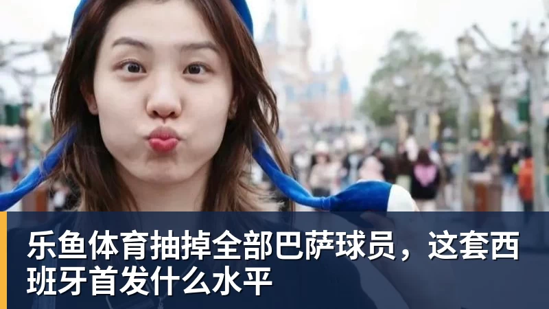 乐鱼体育抽掉全部巴萨球员，这套西班牙首发什么水平